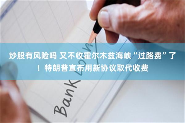 炒股有风险吗 又不收霍尔木兹海峡“过路费”了！特朗普宣布用新协议取代收费