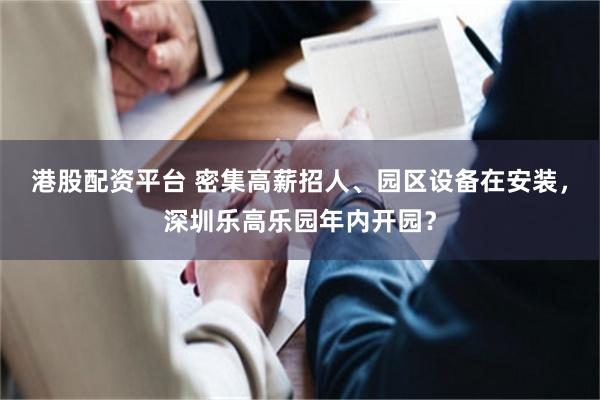港股配资平台 密集高薪招人、园区设备在安装，深圳乐高乐园年内开园？