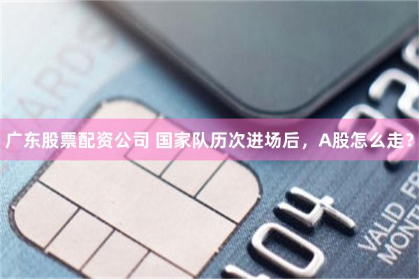 广东股票配资公司 国家队历次进场后，A股怎么走？