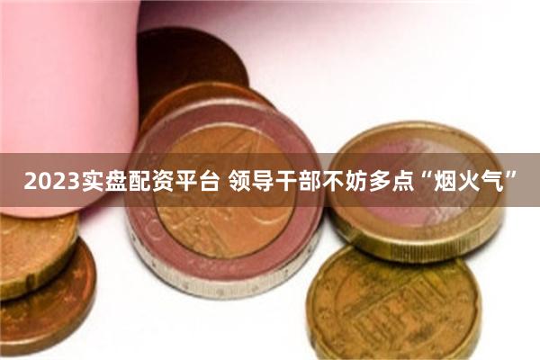 2023实盘配资平台 领导干部不妨多点“烟火气”