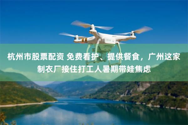 杭州市股票配资 免费看护、提供餐食，广州这家制衣厂接住打工人暑期带娃焦虑