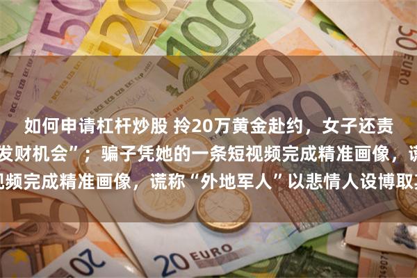 如何申请杠杆炒股 拎20万黄金赴约，女子还责怪民警破坏了自己的“发财机会”；骗子凭她的一条短视频完成精准画像，谎称“外地军人”以悲情人设博取其信任
