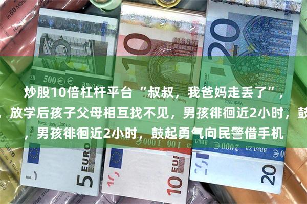 炒股10倍杠杆平台 “叔叔，我爸妈走丢了”，宁波初一男孩搬新家，放学后孩子父母相互找不见，男孩徘徊近2小时，鼓起勇气向民警借手机