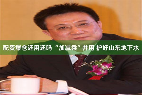 配资爆仓还用还吗 “加减乘”并用 护好山东地下水