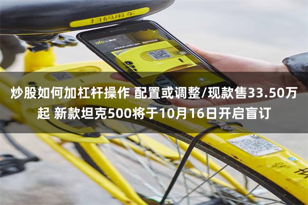 炒股如何加杠杆操作 配置或调整/现款售33.50万起 新款坦克500将于10月16日开启盲订