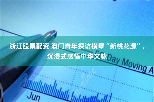 浙江股票配资 澳门青年探访横琴“新桃花源”，沉浸式感悟中华文脉