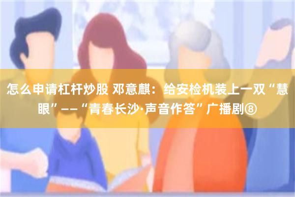 怎么申请杠杆炒股 邓意麒：给安检机装上一双“慧眼”——“青春长沙·声音作答”广播剧⑧