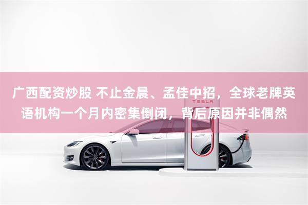 广西配资炒股 不止金晨、孟佳中招，全球老牌英语机构一个月内密集倒闭，背后原因并非偶然